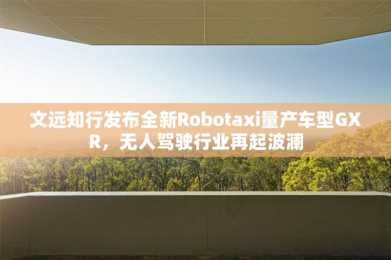 文远知行发布全新Robotaxi量产车型GXR，无人驾驶行业再起波澜