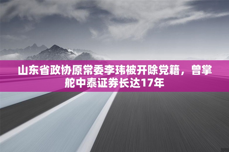 山东省政协原常委李玮被开除党籍，曾掌舵中泰证券长达17年