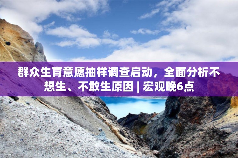 群众生育意愿抽样调查启动，全面分析不想生、不敢生原因 | 宏观晚6点