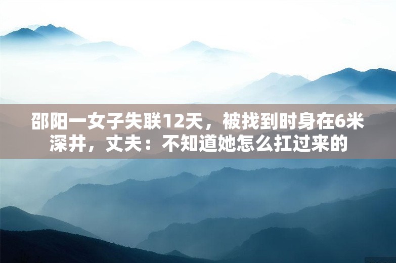 邵阳一女子失联12天，被找到时身在6米深井，丈夫：不知道她怎么扛过来的