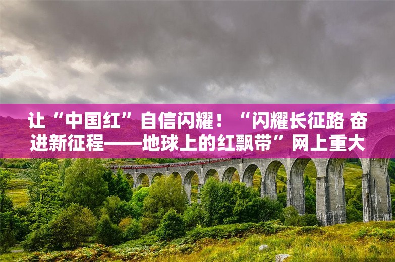 让“中国红”自信闪耀！“闪耀长征路 奋进新征程——地球上的红飘带”网上重大主题宣传活动在贵州启动