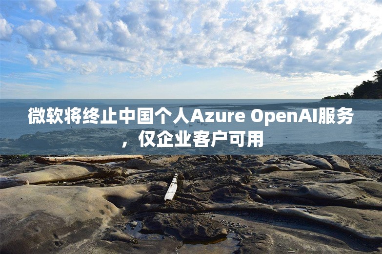 微软将终止中国个人Azure OpenAI服务，仅企业客户可用