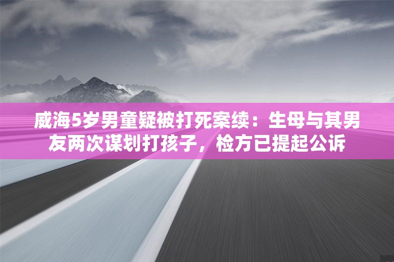 威海5岁男童疑被打死案续：生母与其男友两次谋划打孩子，检方已提起公诉