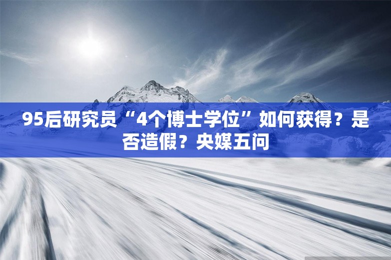 95后研究员“4个博士学位”如何获得？是否造假？央媒五问