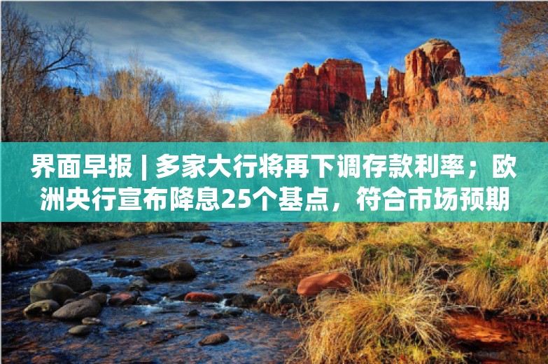 界面早报 | 多家大行将再下调存款利率；欧洲央行宣布降息25个基点，符合市场预期