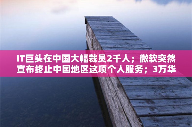 IT巨头在中国大幅裁员2千人；微软突然宣布终止中国地区这项个人服务；3万华为人涌入上海，附近房租翻倍，有华为员工跨省租房丨雷峰早报