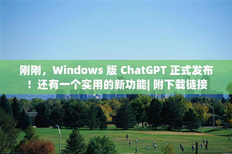 刚刚，Windows 版 ChatGPT 正式发布！还有一个实用的新功能| 附下载链接