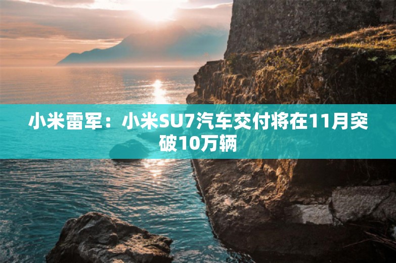 小米雷军：小米SU7汽车交付将在11月突破10万辆