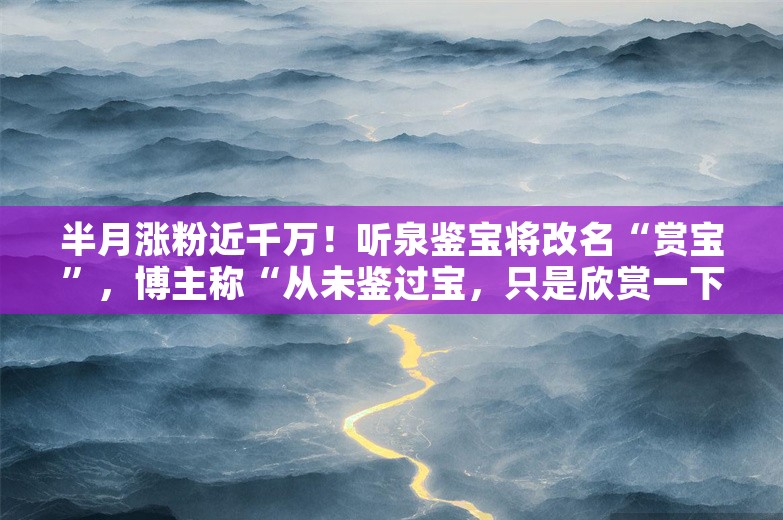 半月涨粉近千万！听泉鉴宝将改名“赏宝”，博主称“从未鉴过宝，只是欣赏一下”