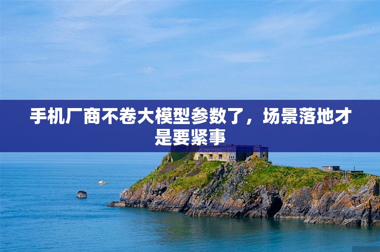 手机厂商不卷大模型参数了，场景落地才是要紧事