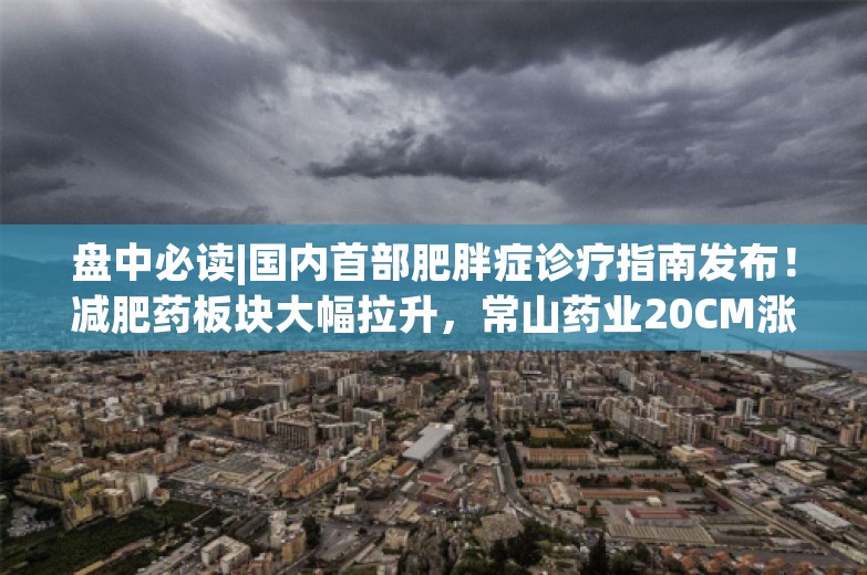 盘中必读|国内首部肥胖症诊疗指南发布！减肥药板块大幅拉升，常山药业20CM涨停