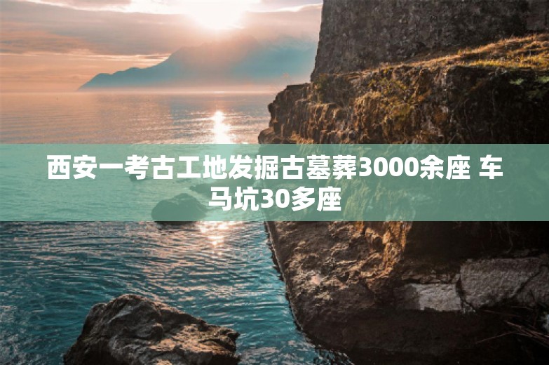 西安一考古工地发掘古墓葬3000余座 车马坑30多座