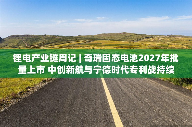 锂电产业链周记 | 奇瑞固态电池2027年批量上市 中创新航与宁德时代专利战持续