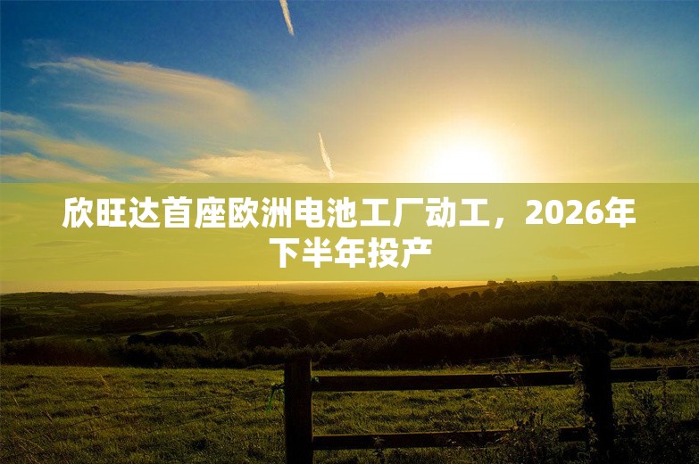 欣旺达首座欧洲电池工厂动工，2026年下半年投产