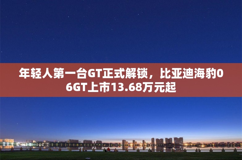 年轻人第一台GT正式解锁，比亚迪海豹06GT上市13.68万元起