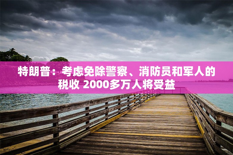 特朗普：考虑免除警察、消防员和军人的税收 2000多万人将受益