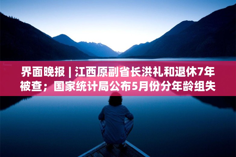 界面晚报 | 江西原副省长洪礼和退休7年被查；国家统计局公布5月份分年龄组失业率数据