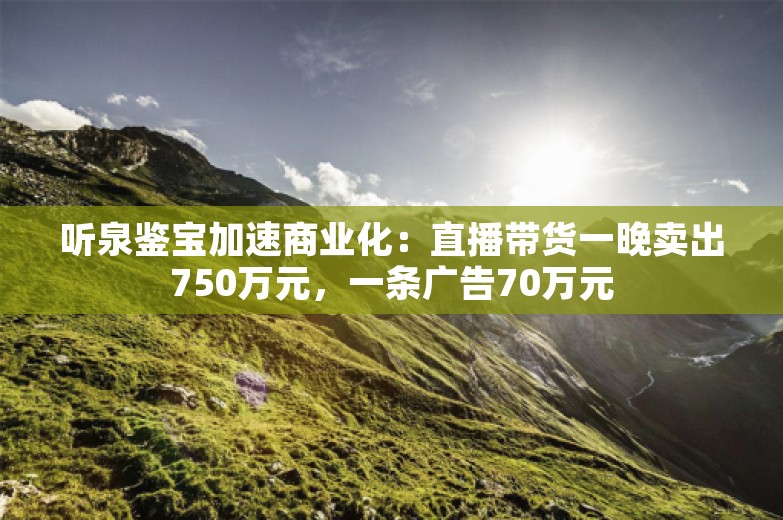 听泉鉴宝加速商业化：直播带货一晚卖出750万元，一条广告70万元