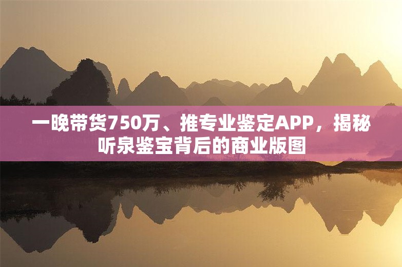 一晚带货750万、推专业鉴定APP，揭秘听泉鉴宝背后的商业版图