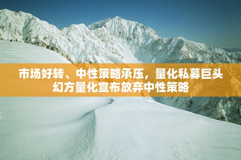 市场好转、中性策略承压，量化私募巨头幻方量化宣布放弃中性策略