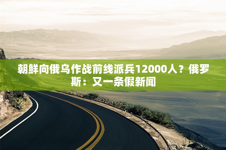 朝鲜向俄乌作战前线派兵12000人？俄罗斯：又一条假新闻