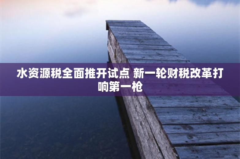 水资源税全面推开试点 新一轮财税改革打响第一枪