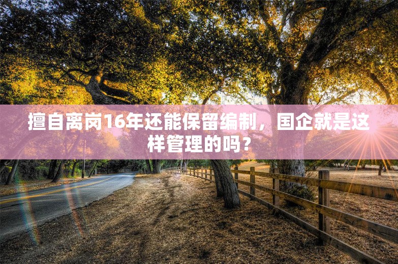 擅自离岗16年还能保留编制，国企就是这样管理的吗？