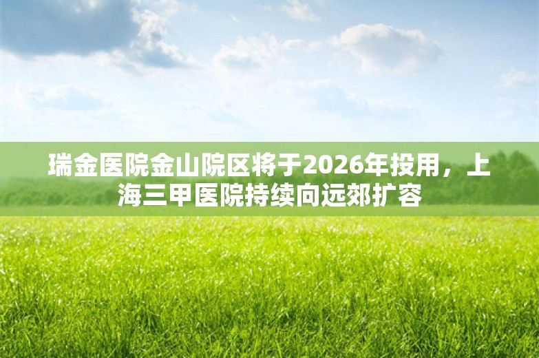 瑞金医院金山院区将于2026年投用，上海三甲医院持续向远郊扩容