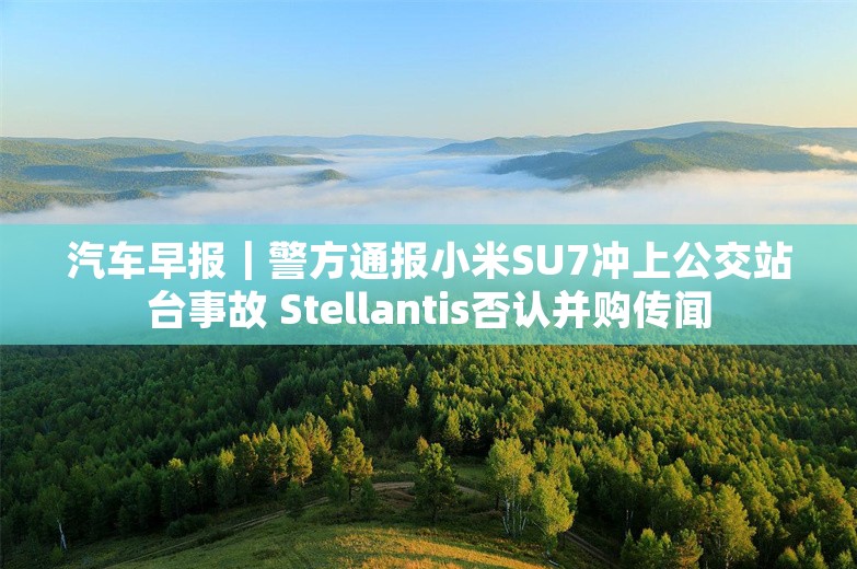 汽车早报｜警方通报小米SU7冲上公交站台事故 Stellantis否认并购传闻