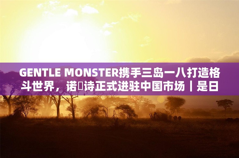 GENTLE MONSTER携手三岛一八打造格斗世界，诺珮诗正式进驻中国市场｜是日美好事物