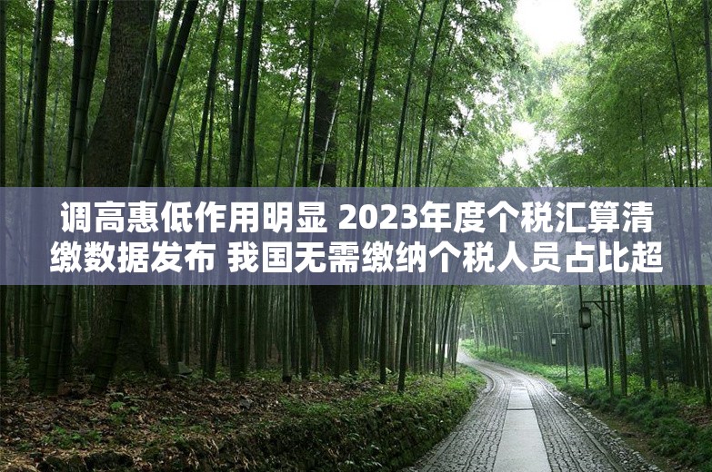 调高惠低作用明显 2023年度个税汇算清缴数据发布 我国无需缴纳个税人员占比超七成