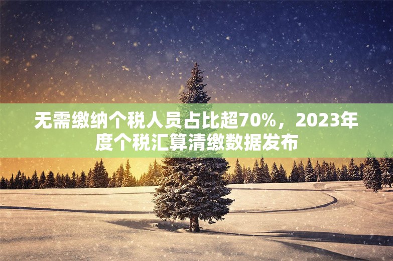 无需缴纳个税人员占比超70%，2023年度个税汇算清缴数据发布