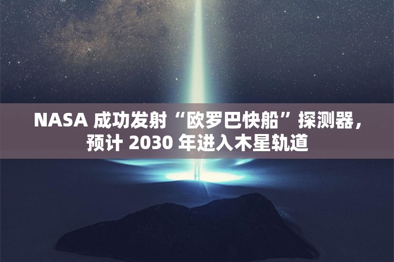 NASA 成功发射“欧罗巴快船”探测器，预计 2030 年进入木星轨道