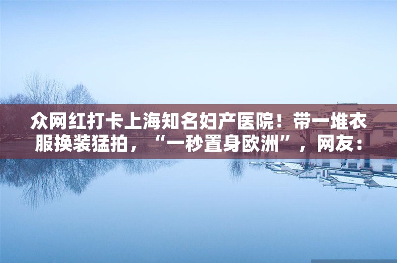 众网红打卡上海知名妇产医院！带一堆衣服换装猛拍，“一秒置身欧洲”，网友：无法理解