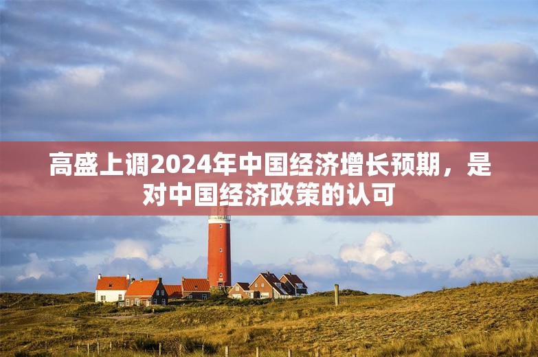 高盛上调2024年中国经济增长预期，是对中国经济政策的认可