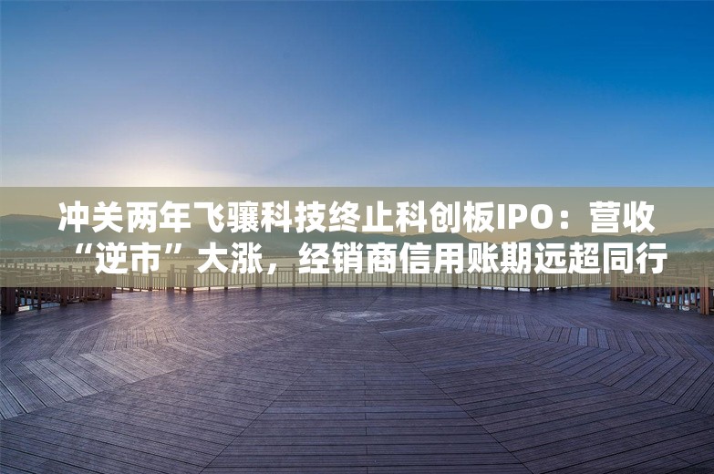 冲关两年飞骧科技终止科创板IPO：营收“逆市”大涨，经销商信用账期远超同行