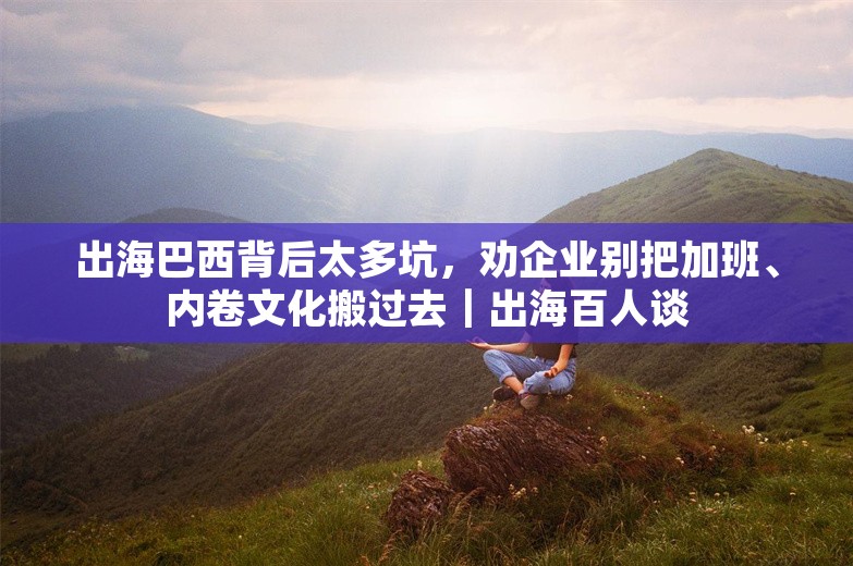 出海巴西背后太多坑，劝企业别把加班、内卷文化搬过去｜出海百人谈