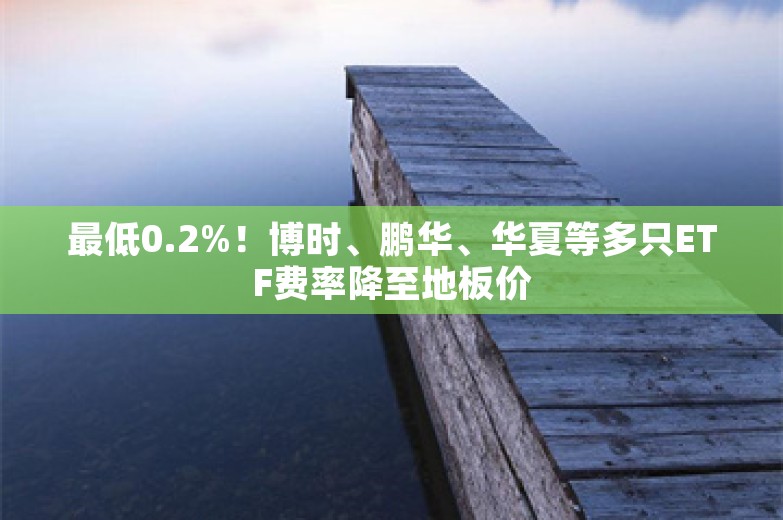 最低0.2%！博时、鹏华、华夏等多只ETF费率降至地板价