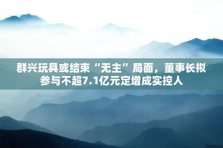 群兴玩具或结束“无主”局面，董事长拟参与不超7.1亿元定增成实控人