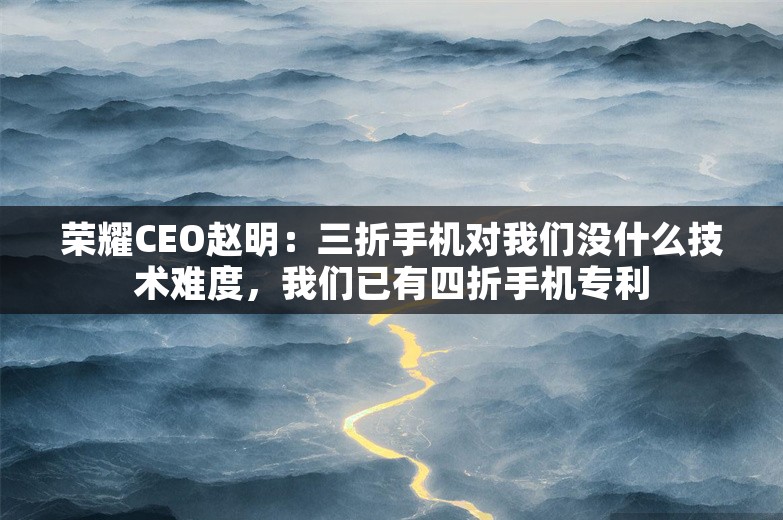 荣耀CEO赵明：三折手机对我们没什么技术难度，我们已有四折手机专利