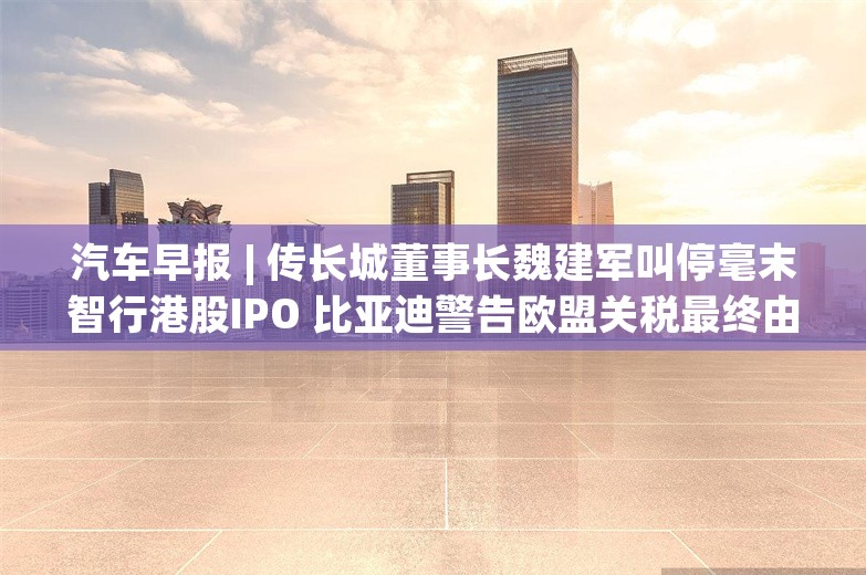 汽车早报 | 传长城董事长魏建军叫停毫末智行港股IPO 比亚迪警告欧盟关税最终由消费者买单