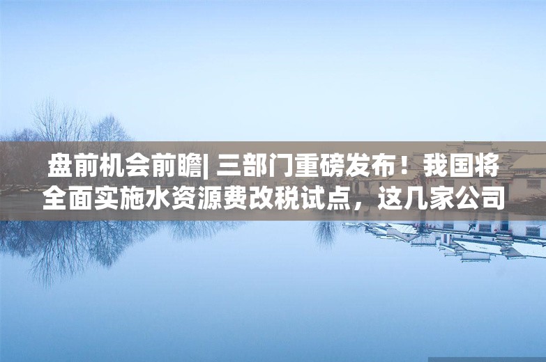 盘前机会前瞻| 三部门重磅发布！我国将全面实施水资源费改税试点，这几家公司在水体治理和节水领域深度布局（附概念股）