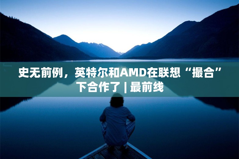 史无前例，英特尔和AMD在联想“撮合”下合作了 | 最前线