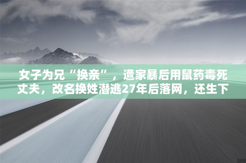 女子为兄“换亲”，遭家暴后用鼠药毒死丈夫，改名换姓潜逃27年后落网，还生下2个儿子