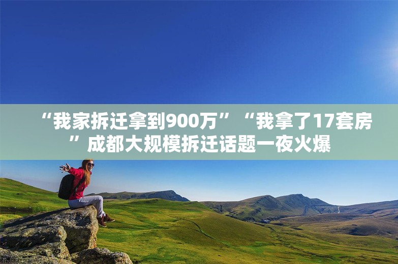 “我家拆迁拿到900万”“我拿了17套房”成都大规模拆迁话题一夜火爆