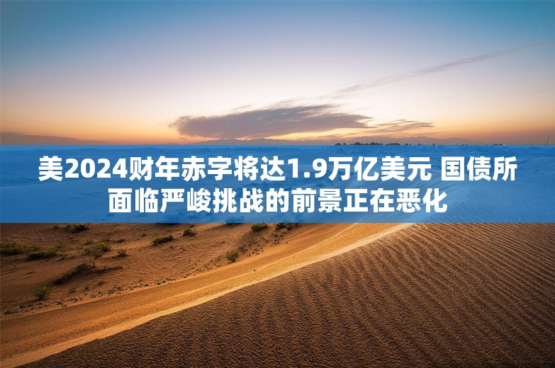 美2024财年赤字将达1.9万亿美元 国债所面临严峻挑战的前景正在恶化