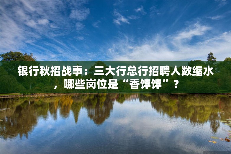 银行秋招战事：三大行总行招聘人数缩水，哪些岗位是“香饽饽”？