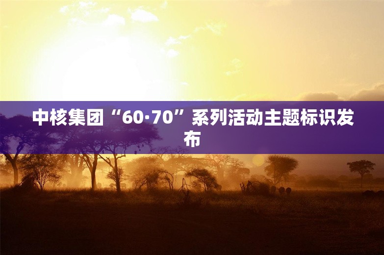 中核集团“60·70”系列活动主题标识发布