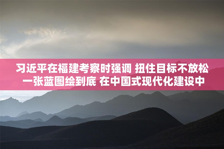 习近平在福建考察时强调 扭住目标不放松 一张蓝图绘到底 在中国式现代化建设中奋勇争先