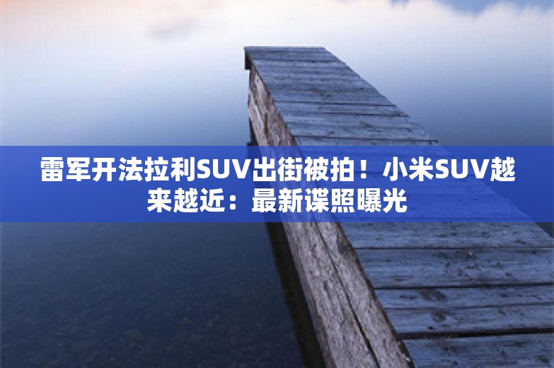 雷军开法拉利SUV出街被拍！小米SUV越来越近：最新谍照曝光